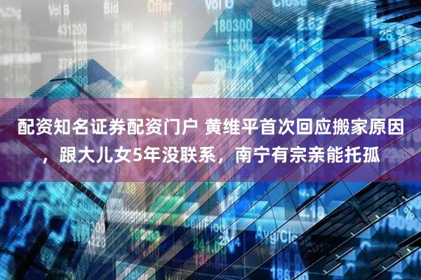 配资知名证券配资门户 黄维平首次回应搬家原因，跟大儿女5年没联系，南宁有宗亲能托孤