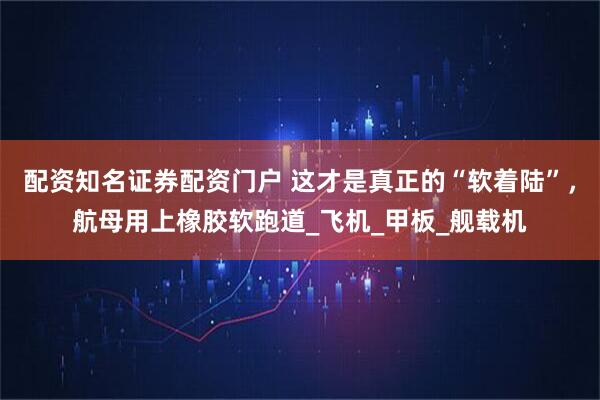 配资知名证券配资门户 这才是真正的“软着陆”，航母用上橡胶软跑道_飞机_甲板_舰载机
