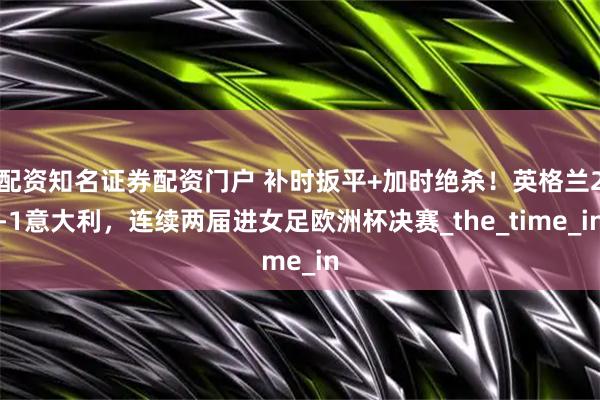 配资知名证券配资门户 补时扳平+加时绝杀！英格兰2-1意大利，连续两届进女足欧洲杯决赛_the_time_in