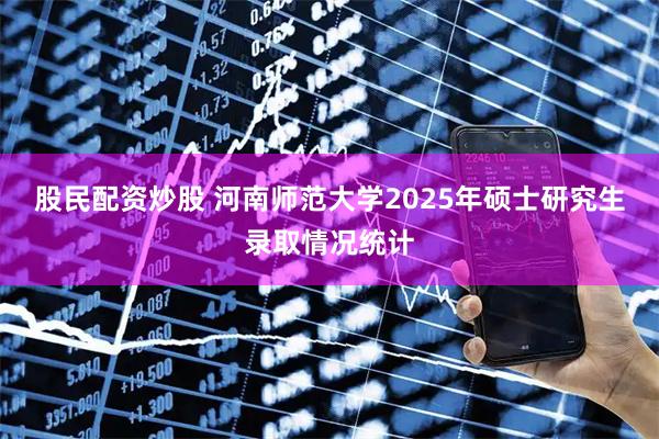 股民配资炒股 河南师范大学2025年硕士研究生录取情况统计