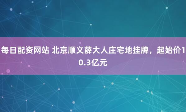 每日配资网站 北京顺义薛大人庄宅地挂牌，起始价10.3亿元