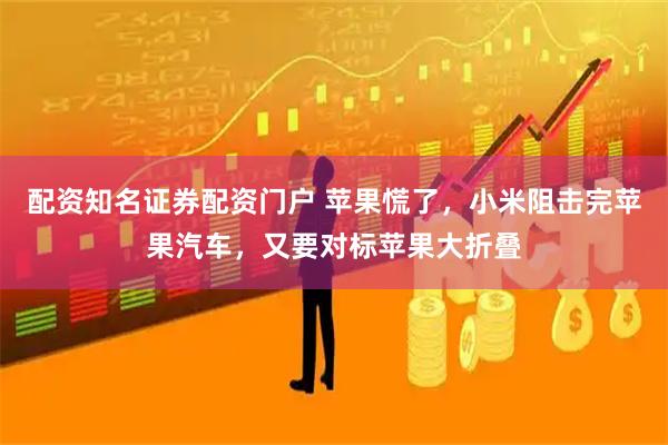 配资知名证券配资门户 苹果慌了，小米阻击完苹果汽车，又要对标苹果大折叠