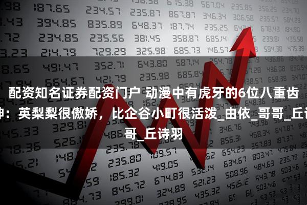 配资知名证券配资门户 动漫中有虎牙的6位八重齿女神：英梨梨很傲娇，比企谷小町很活泼_由依_哥哥_丘诗羽