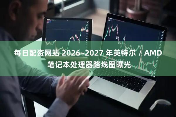 每日配资网站 2026~2027 年英特尔 / AMD 笔记本处理器路线图曝光
