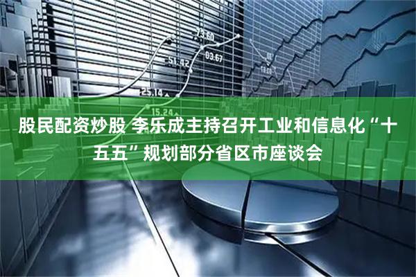 股民配资炒股 李乐成主持召开工业和信息化“十五五”规划部分省区市座谈会