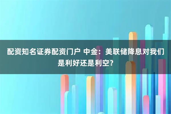 配资知名证券配资门户 中金：美联储降息对我们是利好还是利空？