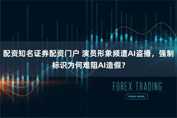 配资知名证券配资门户 演员形象频遭AI盗播,强制标识为何难阻AI造假?