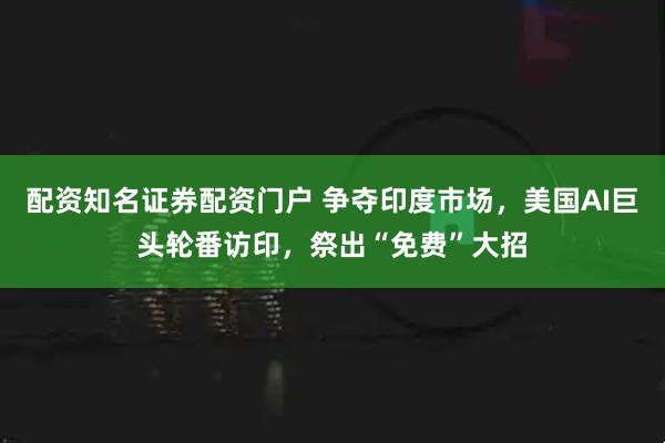 配资知名证券配资门户 争夺印度市场,美国AI巨头轮番访印,祭出“免费”大招