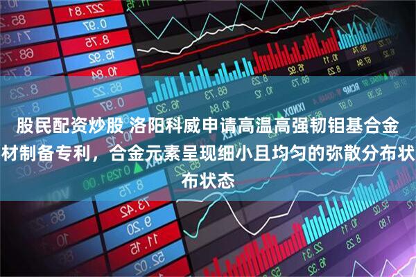 股民配资炒股 洛阳科威申请高温高强韧钼基合金棒材制备专利，合金元素呈现细小且均匀的弥散分布状态