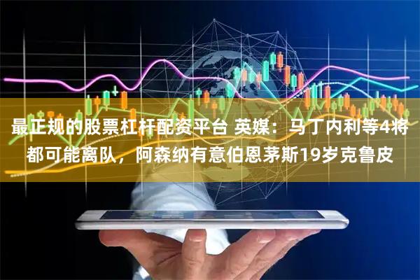 最正规的股票杠杆配资平台 英媒：马丁内利等4将都可能离队，阿森纳有意伯恩茅斯19岁克鲁皮