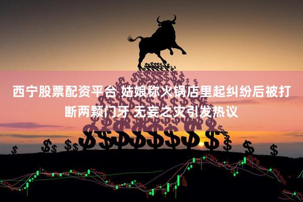 西宁股票配资平台 姑娘称火锅店里起纠纷后被打断两颗门牙 无妄之灾引发热议