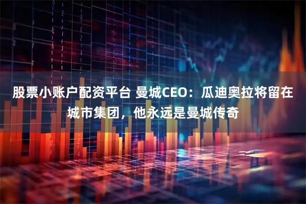 股票小账户配资平台 曼城CEO：瓜迪奥拉将留在城市集团，他永远是曼城传奇