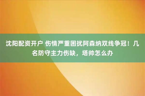 沈阳配资开户 伤情严重困扰阿森纳双线争冠！几名防守主力伤缺，塔帅怎么办