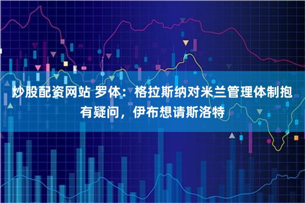 炒股配资网站 罗体：格拉斯纳对米兰管理体制抱有疑问，伊布想请斯洛特