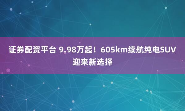 证券配资平台 9.98万起！605km续航纯电SUV迎来新选择