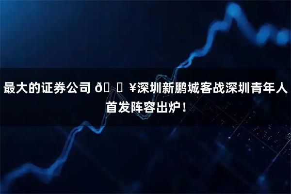 最大的证券公司 🔥深圳新鹏城客战深圳青年人首发阵容出炉！